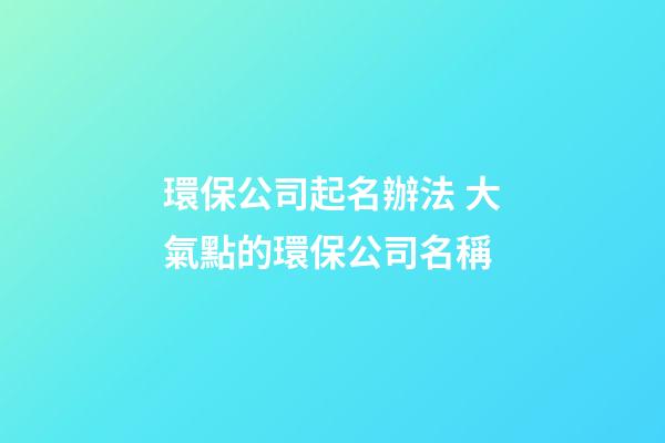 環保公司起名辦法 大氣點的環保公司名稱-第1張-公司起名-玄機派